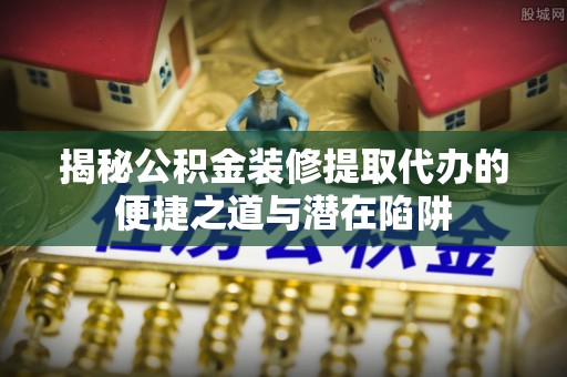 杜集揭秘公积金装修提取代办的便捷之道与潜在陷阱