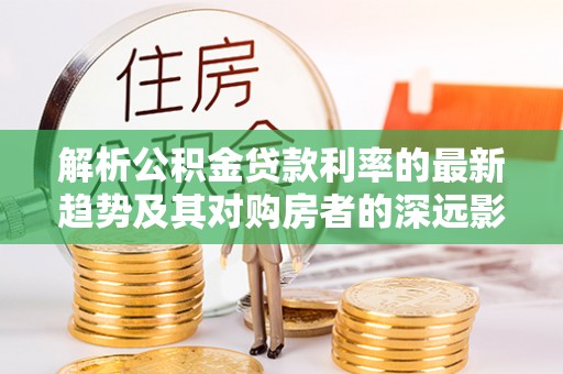 杜集解析公积金贷款利率的最新趋势及其对购房者的深远影响